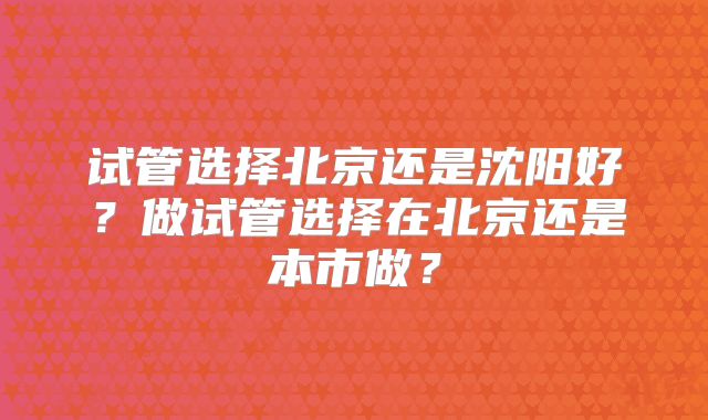 试管选择北京还是沈阳好？做试管选择在北京还是本市做？