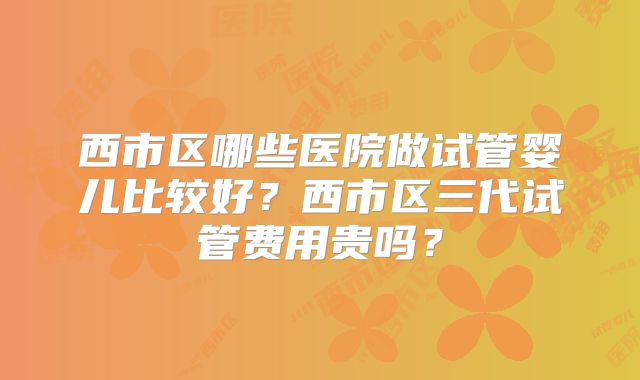 西市区哪些医院做试管婴儿比较好？西市区三代试管费用贵吗？