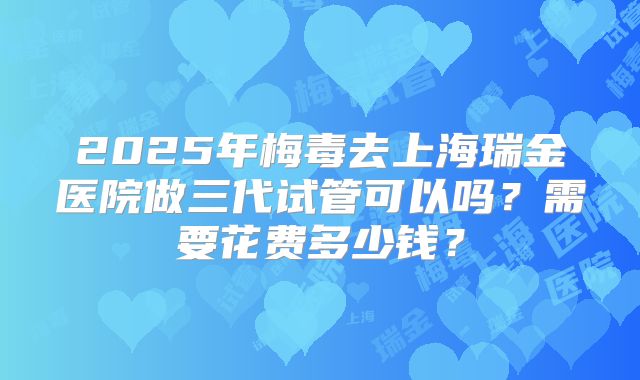 2025年梅毒去上海瑞金医院做三代试管可以吗？需要花费多少钱？