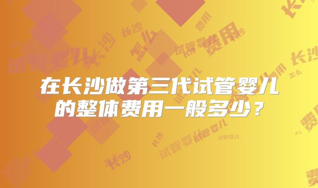 在长沙做第三代试管婴儿的整体费用一般多少？