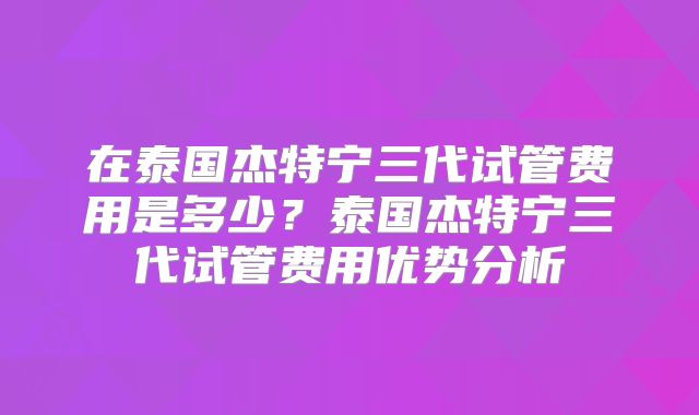 在泰国杰特宁三代试管费用是多少?泰国杰特宁三代试管费用优势分析
