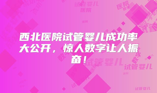 西北医院试管婴儿成功率大公开，惊人数字让人振奋！