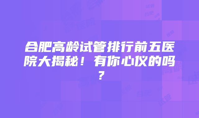 合肥高龄试管排行前五医院大揭秘!有你心仪的吗?
