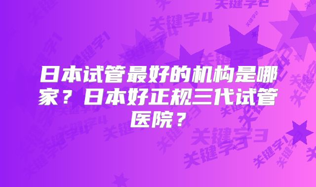 日本试管最好的机构是哪家？日本好正规三代试管医院？
