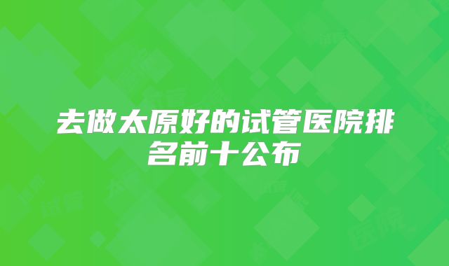 去做太原好的试管医院排名前十公布