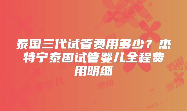泰国三代试管费用多少？杰特宁泰国试管婴儿全程费用明细