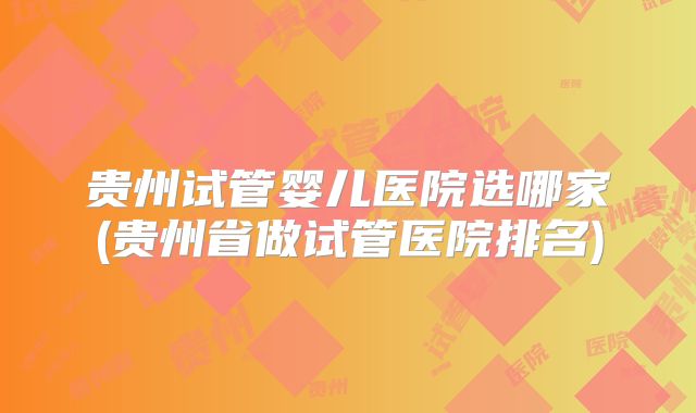 贵州试管婴儿医院选哪家(贵州省做试管医院排名)
