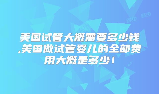 美国试管大概需要多少钱,美国做试管婴儿的全部费用大概是多少！