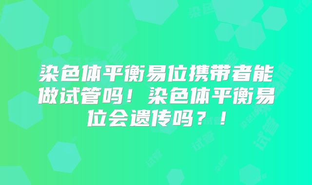 染色体平衡易位携带者能做试管吗!染色体平衡易位会遗传吗?!