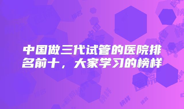 中国做三代试管的医院排名前十，大家学习的榜样
