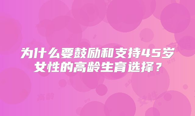 为什么要鼓励和支持45岁女性的高龄生育选择？