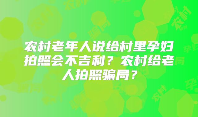 农村老年人说给村里孕妇拍照会不吉利？农村给老人拍照骗局？