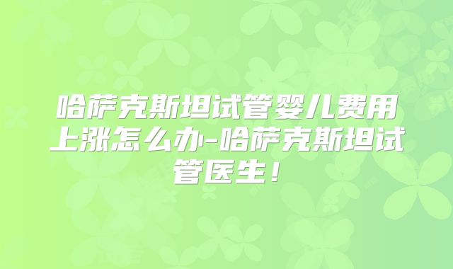 哈萨克斯坦试管婴儿费用上涨怎么办-哈萨克斯坦试管医生！