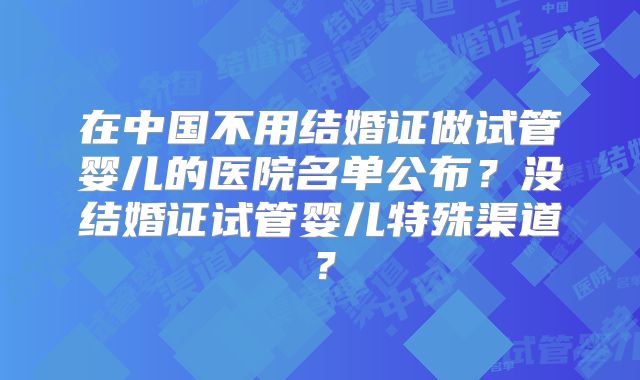 在中国不用结婚证做试管婴儿的医院名单公布?没结婚证试管婴儿特殊渠道?