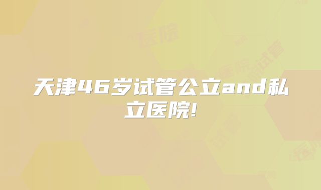 天津46岁试管公立and私立医院!
