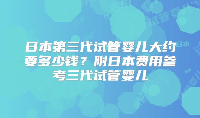 日本第三代试管婴儿大约要多少钱?附日本费用参考三代试管婴儿