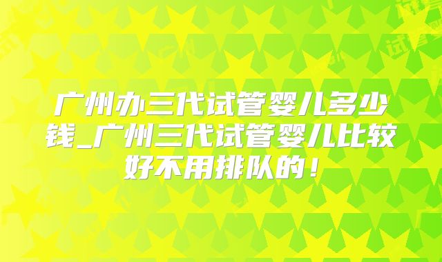 广州办三代试管婴儿多少钱_广州三代试管婴儿比较好不用排队的！