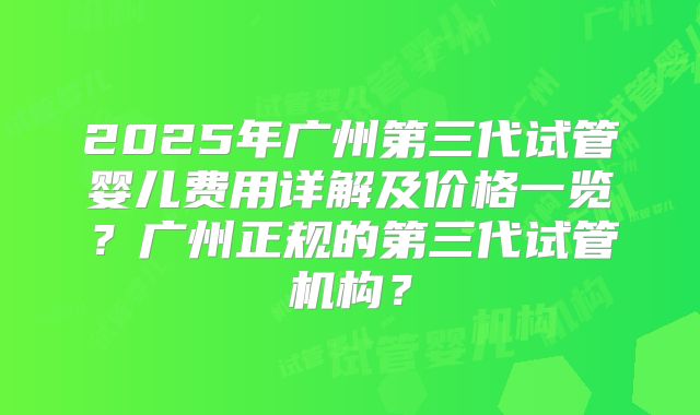 2025年广州第三代试管婴儿费用详解及价格一览？广州正规的第三代试管机构？