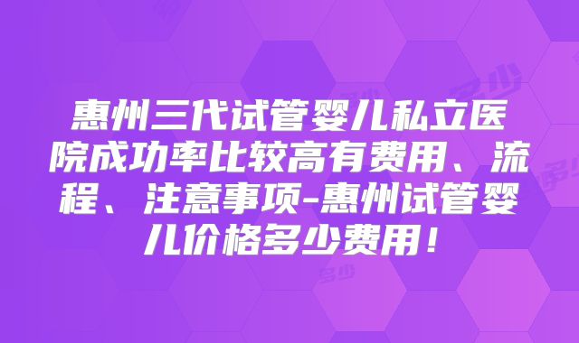 惠州三代试管婴儿私立医院成功率比较高有费用、流程、注意事项-惠州试管婴儿价格多少费用！