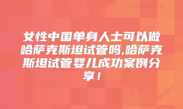 女性中国单身人士可以做哈萨克斯坦试管吗,哈萨克斯坦试管婴儿成功案例分享！