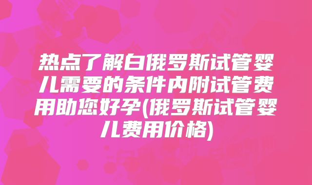 热点了解白俄罗斯试管婴儿需要的条件内附试管费用助您好孕(俄罗斯试管婴儿费用价格)
