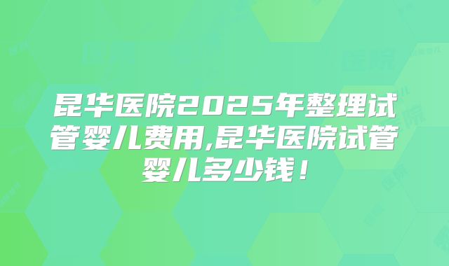 昆华医院2025年整理试管婴儿费用,昆华医院试管婴儿多少钱！