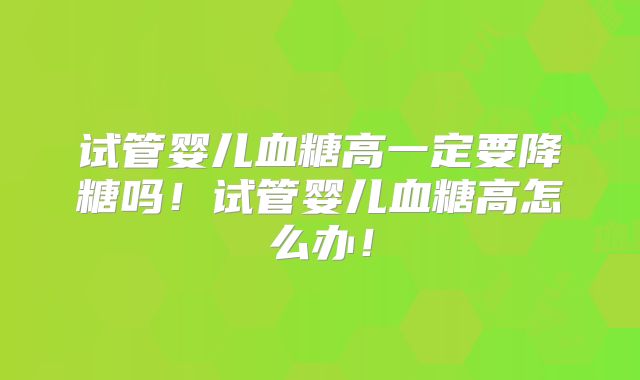 试管婴儿血糖高一定要降糖吗！试管婴儿血糖高怎么办！