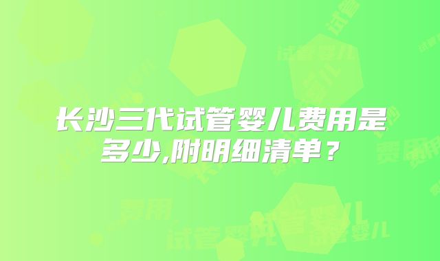 长沙三代试管婴儿费用是多少,附明细清单?