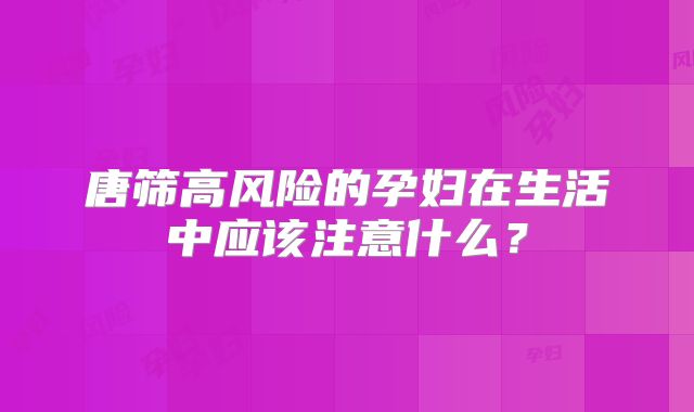 唐筛高风险的孕妇在生活中应该注意什么？