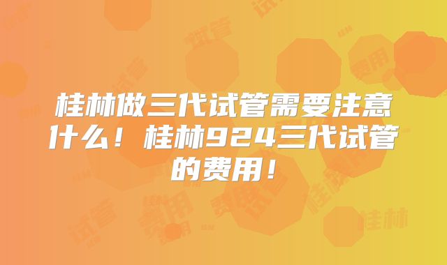 桂林做三代试管需要注意什么！桂林924三代试管的费用！