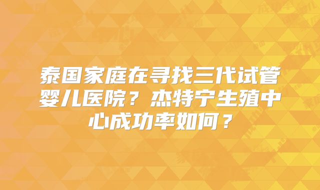 泰国家庭在寻找三代试管婴儿医院？杰特宁生殖中心成功率如何？