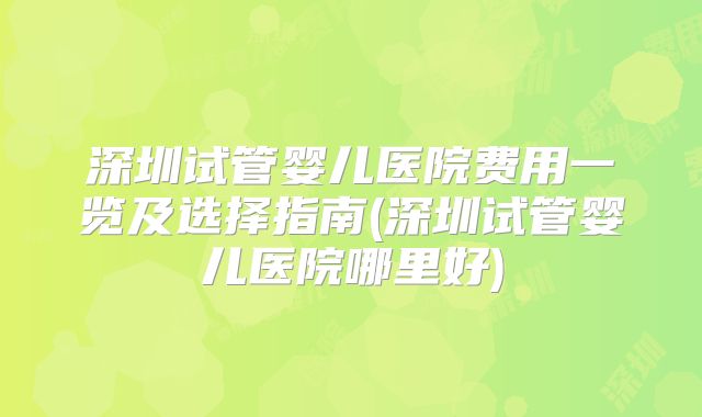 深圳试管婴儿医院费用一览及选择指南(深圳试管婴儿医院哪里好)