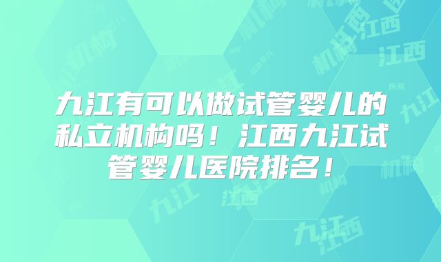 九江有可以做试管婴儿的私立机构吗!江西九江试管婴儿医院排名!