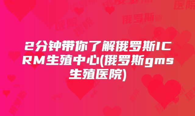 2分钟带你了解俄罗斯ICRM生殖中心(俄罗斯gms生殖医院)