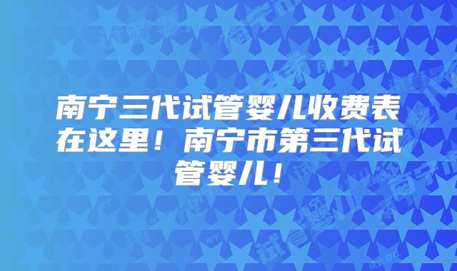 南宁三代试管婴儿收费表在这里！南宁市第三代试管婴儿！