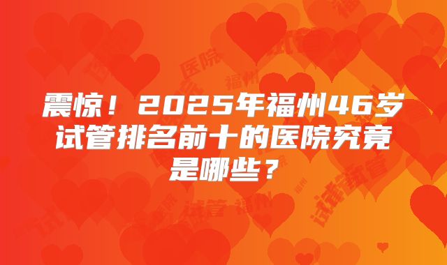 震惊！2025年福州46岁试管排名前十的医院究竟是哪些？