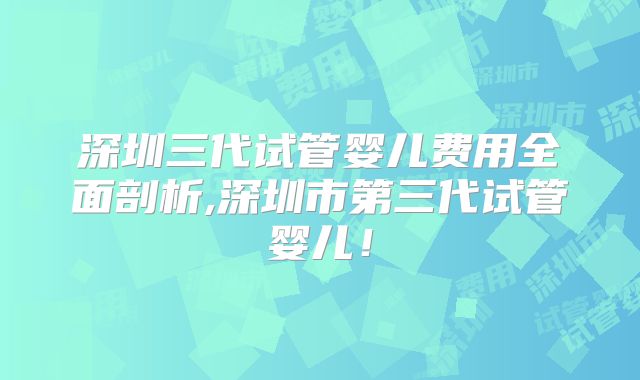 深圳三代试管婴儿费用全面剖析,深圳市第三代试管婴儿!