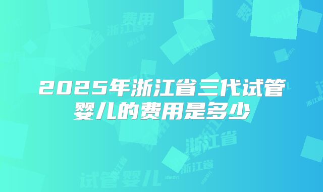2025年浙江省三代试管婴儿的费用是多少