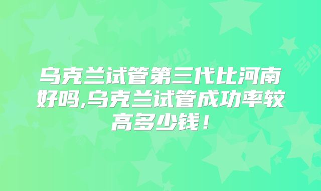 乌克兰试管第三代比河南好吗,乌克兰试管成功率较高多少钱！