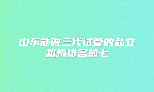 山东能做三代试管的私立机构排名前七
