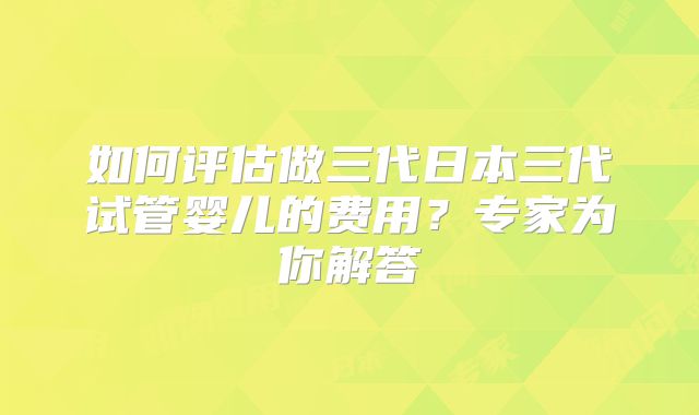 如何评估做三代日本三代试管婴儿的费用?专家为你解答