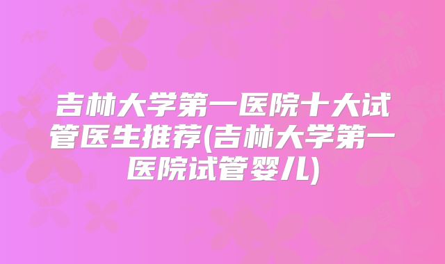 吉林大学第一医院十大试管医生推荐(吉林大学第一医院试管婴儿)