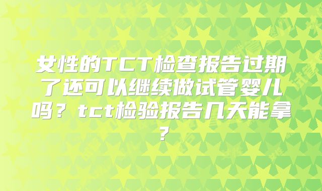 女性的TCT检查报告过期了还可以继续做试管婴儿吗?tct检验报告几天能拿?