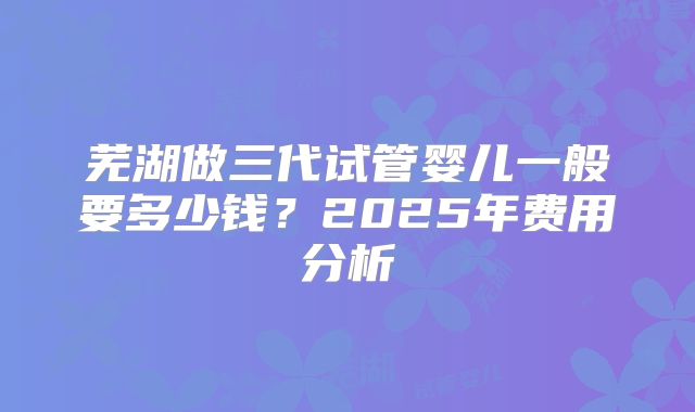 芜湖做三代试管婴儿一般要多少钱？2025年费用分析