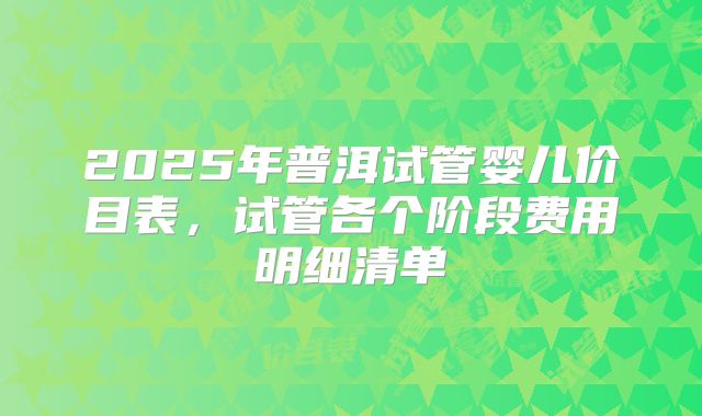 2025年普洱试管婴儿价目表，试管各个阶段费用明细清单