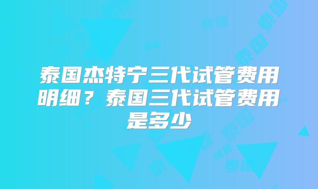 泰国杰特宁三代试管费用明细？泰国三代试管费用是多少
