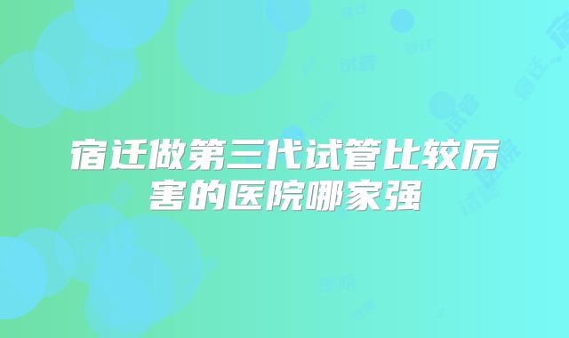 宿迁做第三代试管比较厉害的医院哪家强