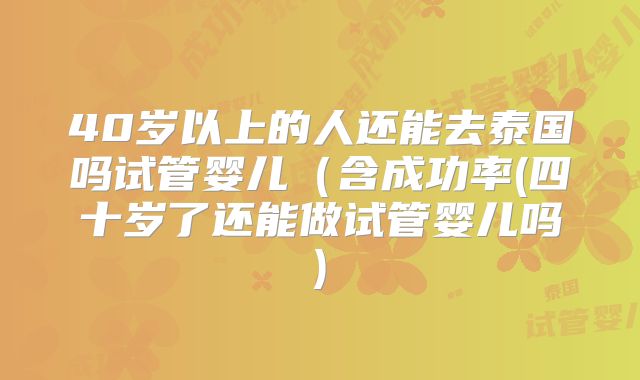 40岁以上的人还能去泰国吗试管婴儿（含成功率(四十岁了还能做试管婴儿吗)