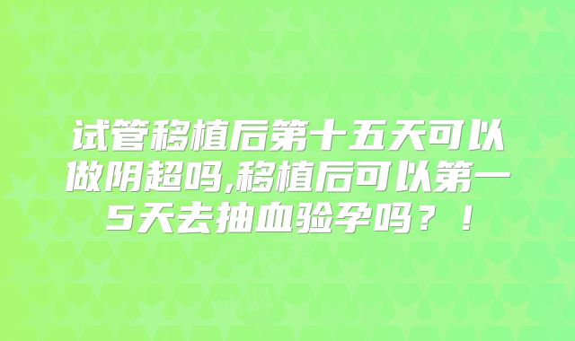 试管移植后第十五天可以做阴超吗,移植后可以第一5天去抽血验孕吗？！