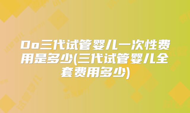 Do三代试管婴儿一次性费用是多少(三代试管婴儿全套费用多少)